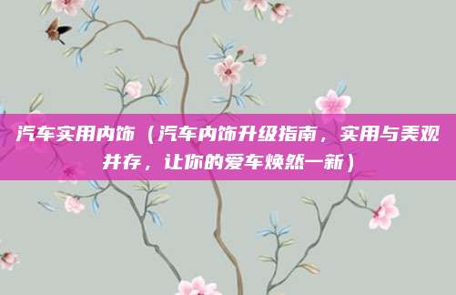 汽车实用内饰（汽车内饰升级指南，实用与美观并存，让你的爱车焕然一新）