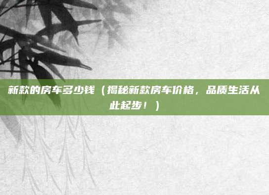 新款的房车多少钱（揭秘新款房车价格，品质生活从此起步！）