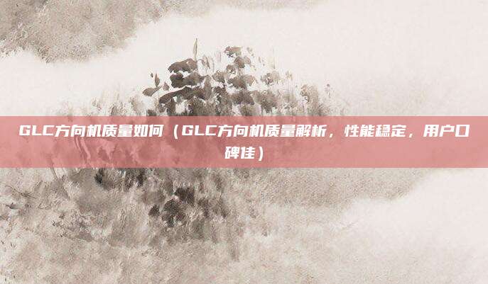 GLC方向机质量如何（GLC方向机质量解析，性能稳定，用户口碑佳）