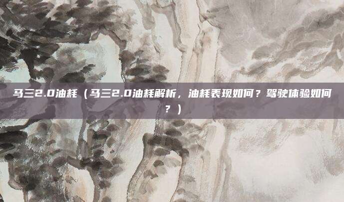 马三2.0油耗（马三2.0油耗解析，油耗表现如何？驾驶体验如何？）