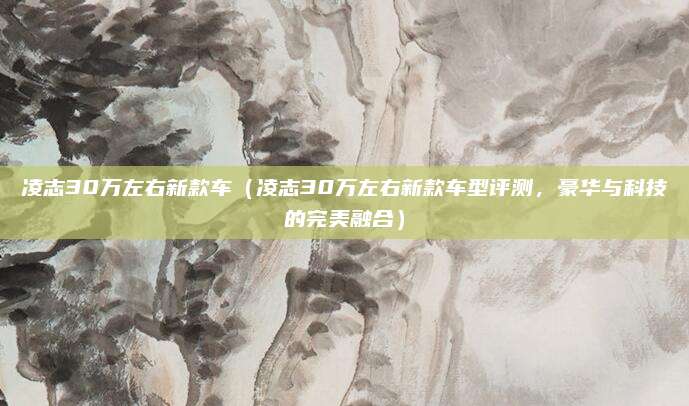 凌志30万左右新款车（凌志30万左右新款车型评测，豪华与科技的完美融合）