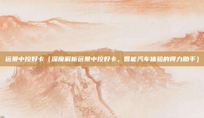 远景中控好卡（深度解析远景中控好卡，智能汽车体验的得力助手）