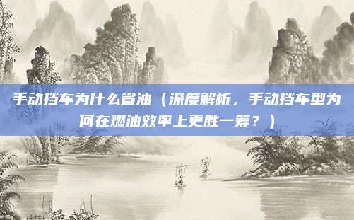 手动挡车为什么省油（深度解析，手动挡车型为何在燃油效率上更胜一筹？）