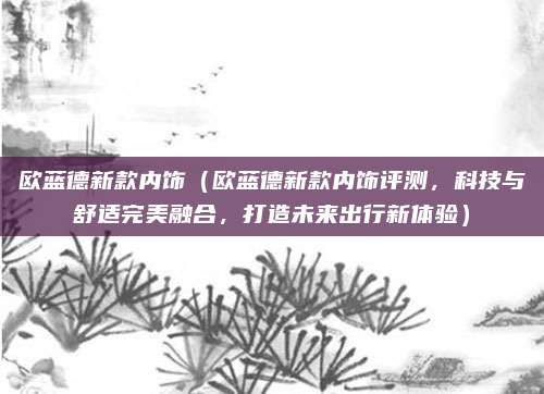 欧蓝德新款内饰（欧蓝德新款内饰评测，科技与舒适完美融合，打造未来出行新体验）