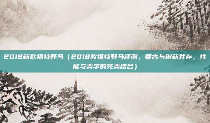 2018新款福特野马（2018款福特野马评测，复古与创新并存，性能与美学的完美结合）