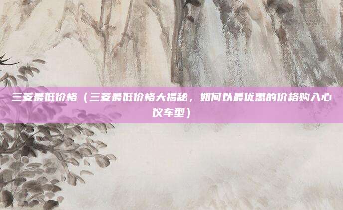 三菱最低价格（三菱最低价格大揭秘，如何以最优惠的价格购入心仪车型）