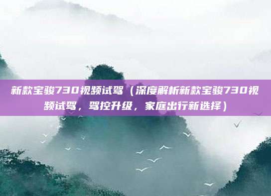 新款宝骏730视频试驾（深度解析新款宝骏730视频试驾，驾控升级，家庭出行新选择）