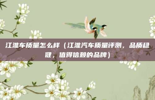 江淮车质量怎么样（江淮汽车质量评测，品质稳健，值得信赖的品牌）
