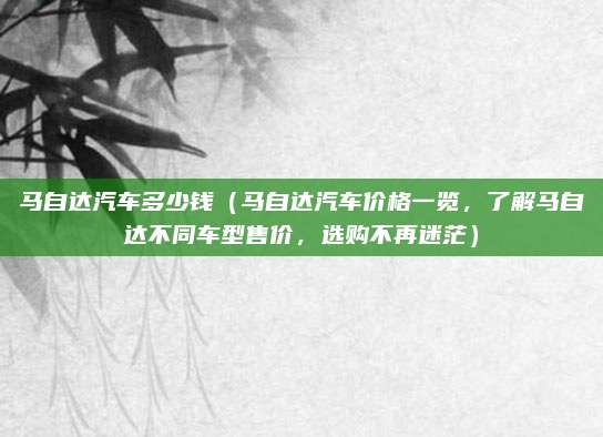 马自达汽车多少钱（马自达汽车价格一览，了解马自达不同车型售价，选购不再迷茫）