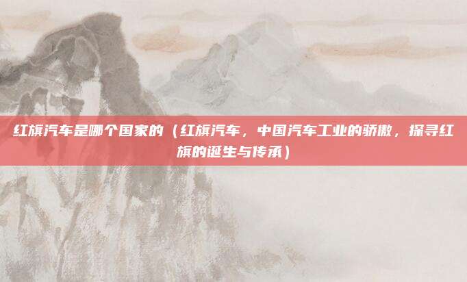 红旗汽车是哪个国家的（红旗汽车，中国汽车工业的骄傲，探寻红旗的诞生与传承）