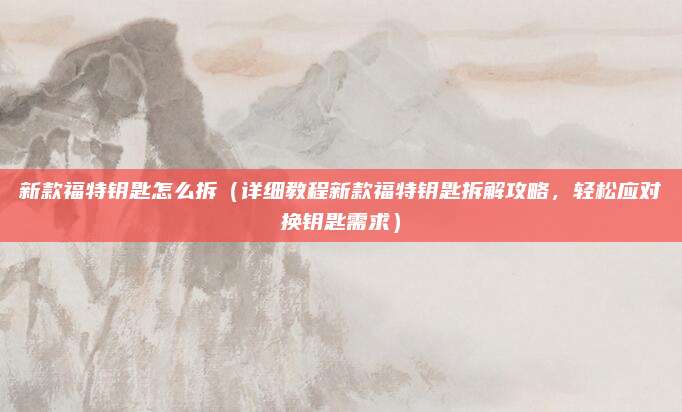 新款福特钥匙怎么拆（详细教程新款福特钥匙拆解攻略，轻松应对换钥匙需求）