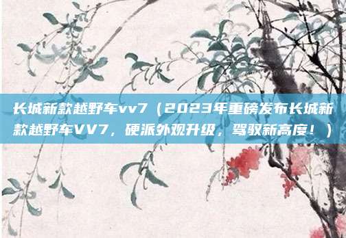 长城新款越野车vv7（2023年重磅发布长城新款越野车VV7，硬派外观升级，驾驭新高度！）