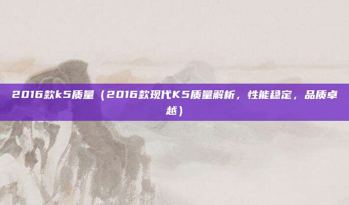 2016款k5质量（2016款现代K5质量解析，性能稳定，品质卓越）