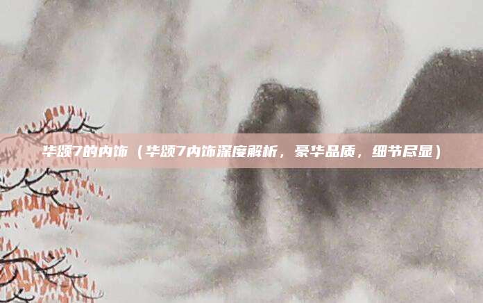 华颂7的内饰（华颂7内饰深度解析，豪华品质，细节尽显）