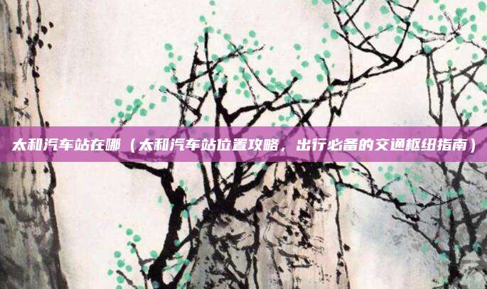太和汽车站在哪（太和汽车站位置攻略，出行必备的交通枢纽指南）