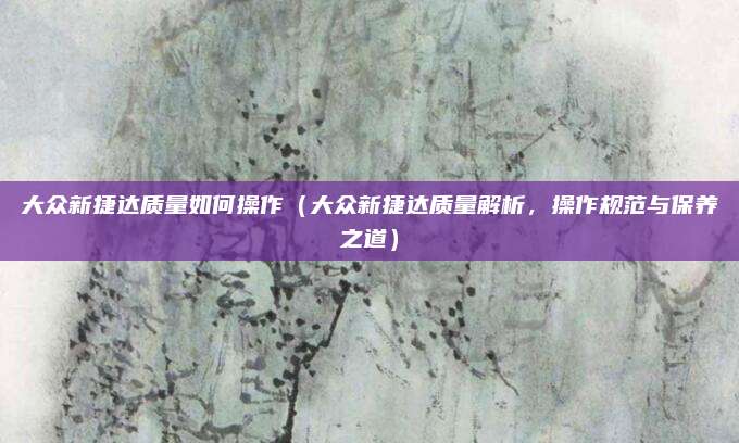 大众新捷达质量如何操作（大众新捷达质量解析，操作规范与保养之道）