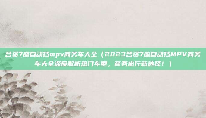 合资7座自动挡mpv商务车大全（2023合资7座自动挡MPV商务车大全深度解析热门车型，商务出行新选择！）