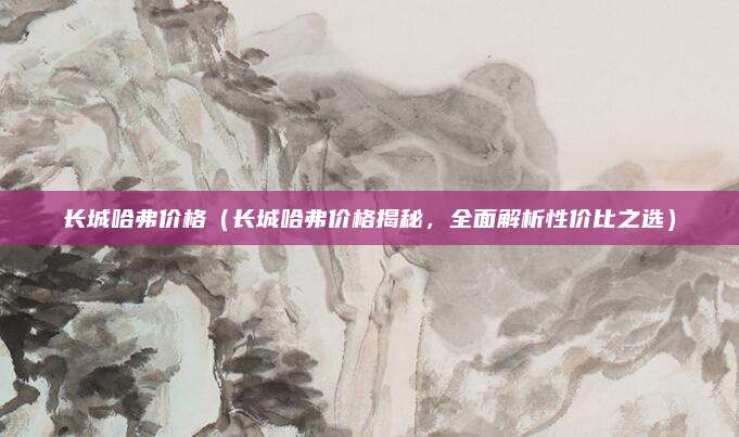 长城哈弗价格（长城哈弗价格揭秘，全面解析性价比之选）