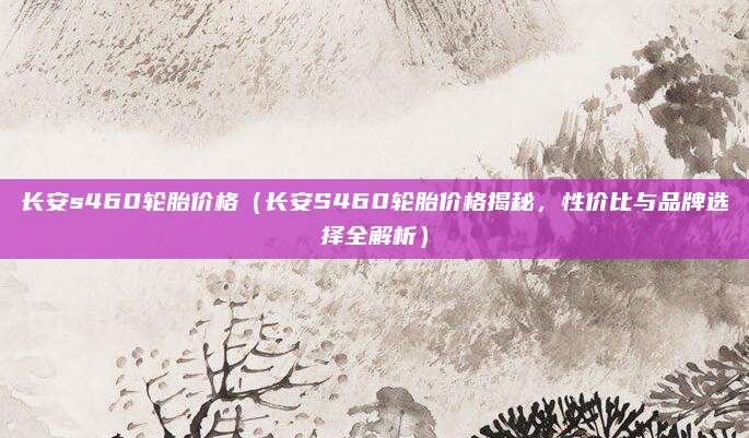 长安s460轮胎价格（长安S460轮胎价格揭秘，性价比与品牌选择全解析）
