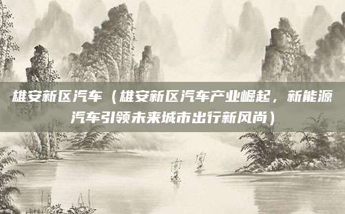 雄安新区汽车（雄安新区汽车产业崛起，新能源汽车引领未来城市出行新风尚）