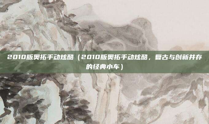 2010版奥拓手动炫酷（2010版奥拓手动炫酷，复古与创新并存的经典小车）