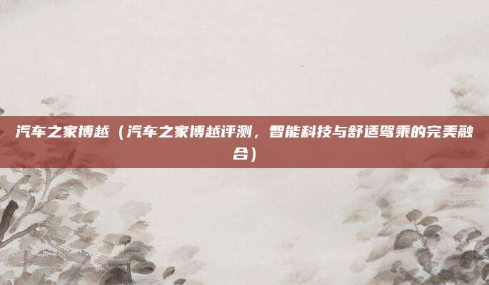 汽车之家博越（汽车之家博越评测，智能科技与舒适驾乘的完美融合）