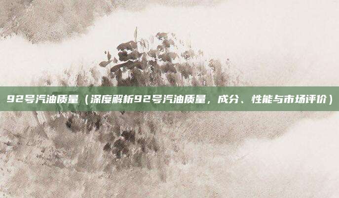 92号汽油质量（深度解析92号汽油质量，成分、性能与市场评价）