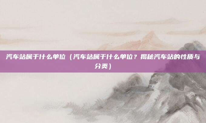 汽车站属于什么单位（汽车站属于什么单位？揭秘汽车站的性质与分类）