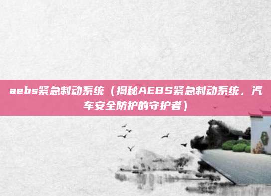 aebs紧急制动系统（揭秘AEBS紧急制动系统，汽车安全防护的守护者）