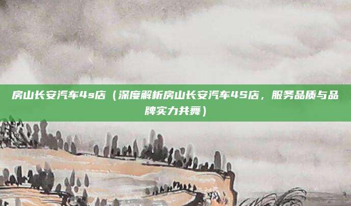 房山长安汽车4s店（深度解析房山长安汽车4S店，服务品质与品牌实力共舞）