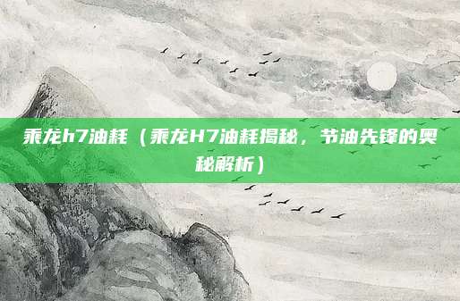 乘龙h7油耗（乘龙H7油耗揭秘，节油先锋的奥秘解析）