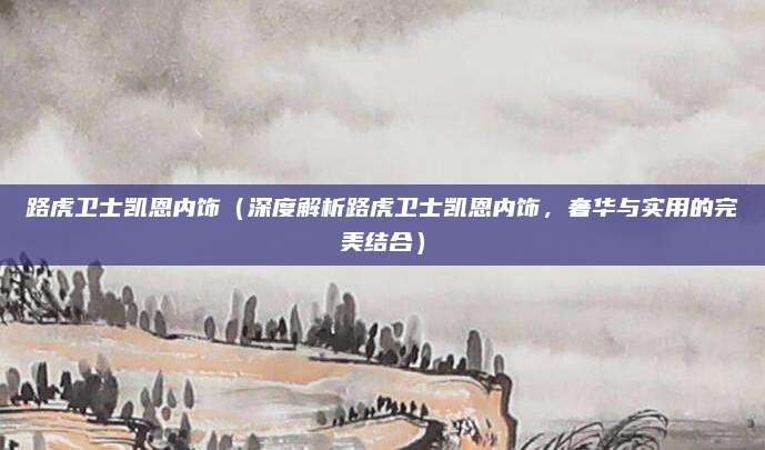 路虎卫士凯恩内饰（深度解析路虎卫士凯恩内饰，奢华与实用的完美结合）