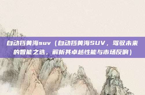自动挡黄海suv（自动挡黄海SUV，驾驭未来的智能之选，解析其卓越性能与市场反响）
