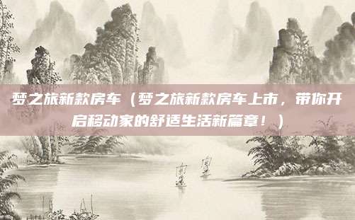 梦之旅新款房车（梦之旅新款房车上市，带你开启移动家的舒适生活新篇章！）
