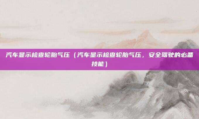 汽车显示检查轮胎气压（汽车显示检查轮胎气压，安全驾驶的必备技能）