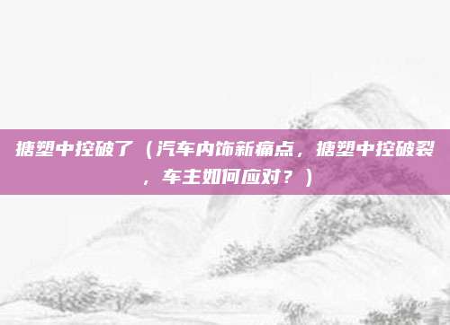 搪塑中控破了（汽车内饰新痛点，搪塑中控破裂，车主如何应对？）
