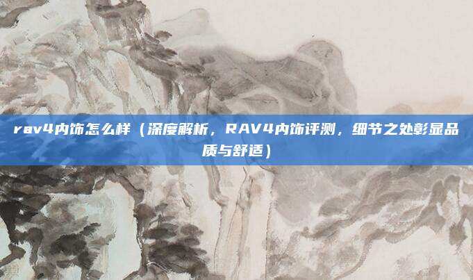 rav4内饰怎么样（深度解析，RAV4内饰评测，细节之处彰显品质与舒适）