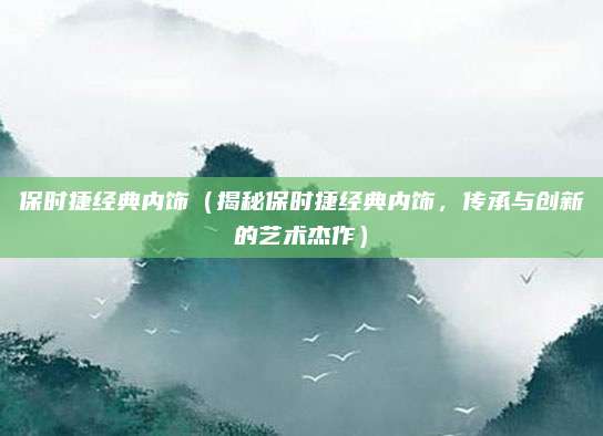 保时捷经典内饰（揭秘保时捷经典内饰，传承与创新的艺术杰作）