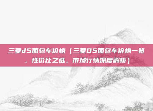 三菱d5面包车价格（三菱D5面包车价格一览，性价比之选，市场行情深度解析）
