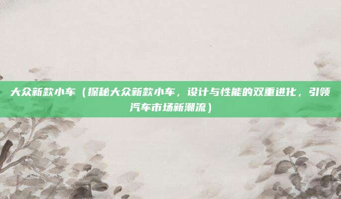 大众新款小车（探秘大众新款小车，设计与性能的双重进化，引领汽车市场新潮流）