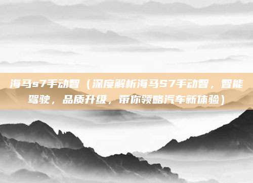 海马s7手动智（深度解析海马S7手动智，智能驾驶，品质升级，带你领略汽车新体验）