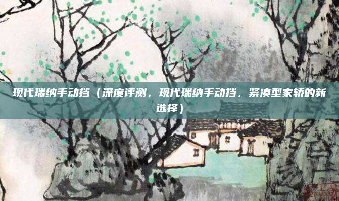 现代瑞纳手动挡（深度评测，现代瑞纳手动挡，紧凑型家轿的新选择）