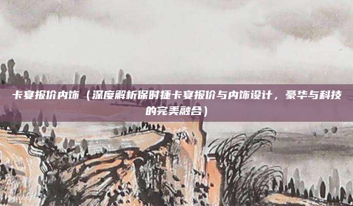 卡宴报价内饰（深度解析保时捷卡宴报价与内饰设计，豪华与科技的完美融合）