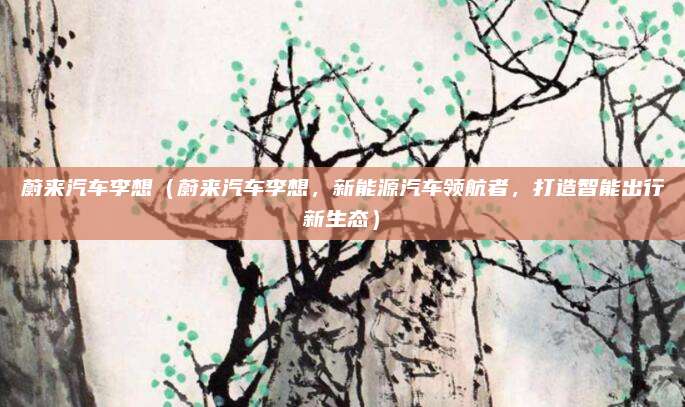 蔚来汽车李想（蔚来汽车李想，新能源汽车领航者，打造智能出行新生态）