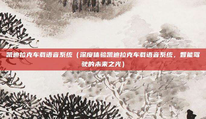 凯迪拉克车载语音系统（深度体验凯迪拉克车载语音系统，智能驾驶的未来之光）