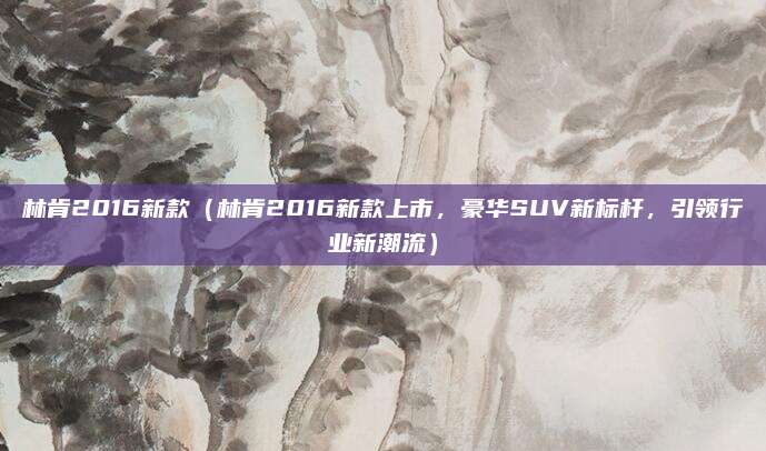 林肯2016新款（林肯2016新款上市，豪华SUV新标杆，引领行业新潮流）