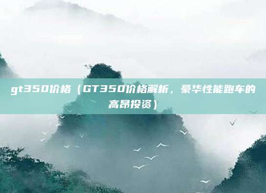 gt350价格（GT350价格解析，豪华性能跑车的高昂投资）