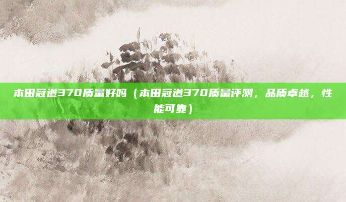 本田冠道370质量好吗（本田冠道370质量评测，品质卓越，性能可靠）