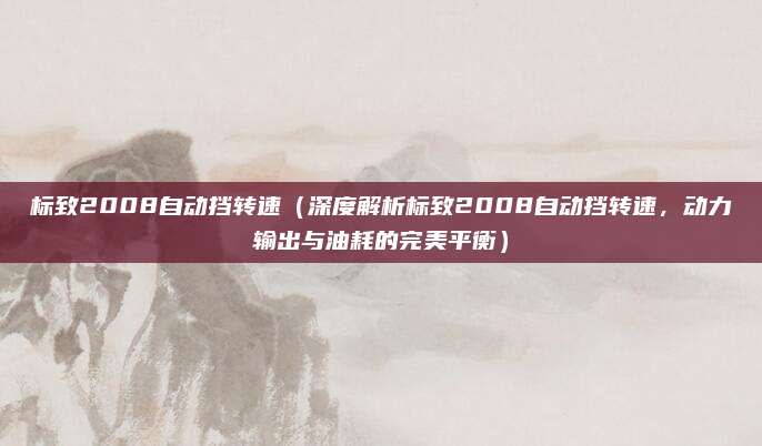 标致2008自动挡转速（深度解析标致2008自动挡转速，动力输出与油耗的完美平衡）