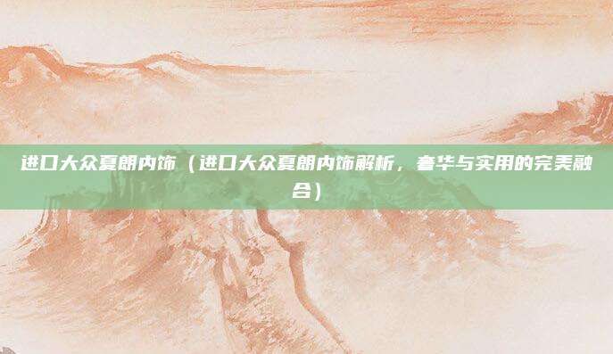 进口大众夏朗内饰（进口大众夏朗内饰解析，奢华与实用的完美融合）